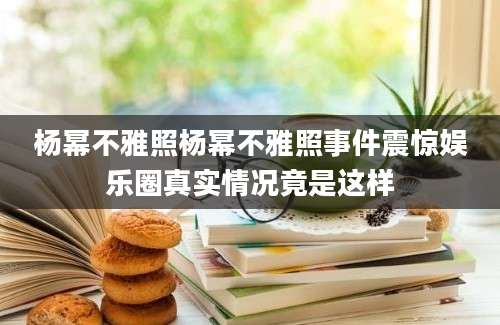 杨幂不雅照杨幂不雅照事件震惊娱乐圈真实情况竟是这样