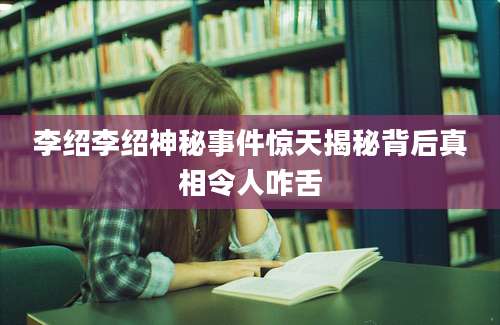 李绍李绍神秘事件惊天揭秘背后真相令人咋舌