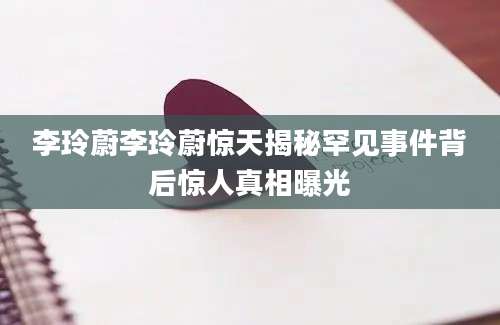 李玲蔚李玲蔚惊天揭秘罕见事件背后惊人真相曝光