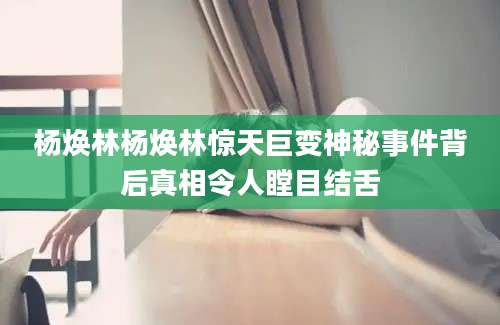 杨焕林杨焕林惊天巨变神秘事件背后真相令人瞠目结舌