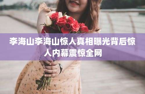 李海山李海山惊人真相曝光背后惊人内幕震惊全网