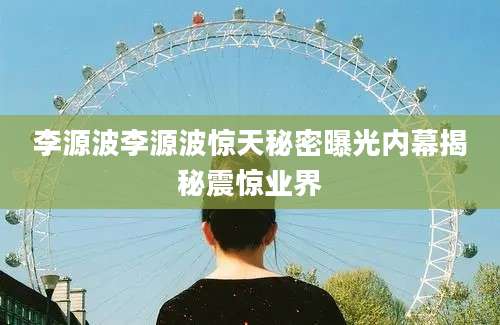 李源波李源波惊天秘密曝光内幕揭秘震惊业界