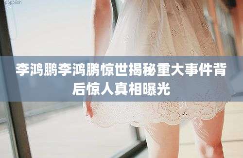 李鸿鹏李鸿鹏惊世揭秘重大事件背后惊人真相曝光
