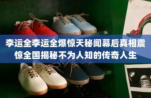 李运全李运全爆惊天秘闻幕后真相震惊全国揭秘不为人知的传奇人生