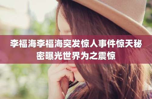 李福海李福海突发惊人事件惊天秘密曝光世界为之震惊