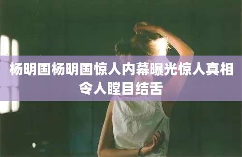 杨明国杨明国惊人内幕曝光惊人真相令人瞠目结舌