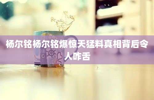 杨尔铭杨尔铭爆惊天猛料真相背后令人咋舌