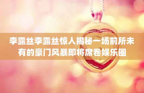 李露丝李露丝惊人揭秘一场前所未有的豪门风暴即将席卷娱乐圈
