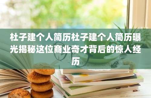 杜子建个人简历杜子建个人简历曝光揭秘这位商业奇才背后的惊人经历