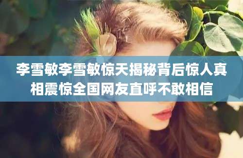 李雪敏李雪敏惊天揭秘背后惊人真相震惊全国网友直呼不敢相信
