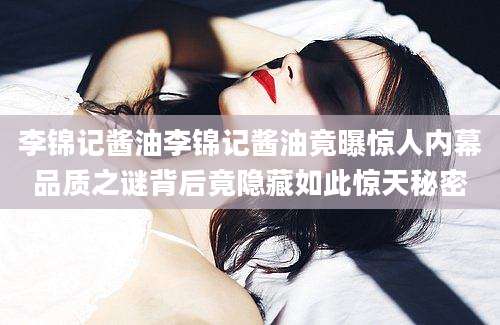 李锦记酱油李锦记酱油竟曝惊人内幕品质之谜背后竟隐藏如此惊天秘密