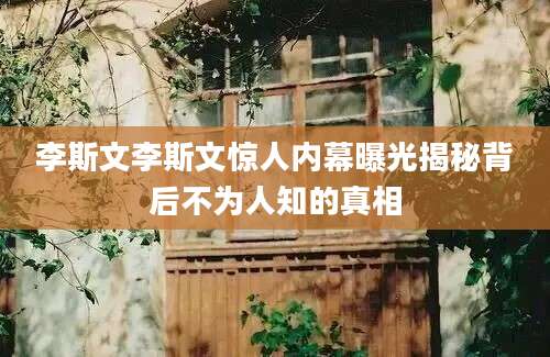 李斯文李斯文惊人内幕曝光揭秘背后不为人知的真相
