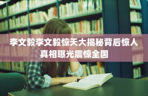 李文毅李文毅惊天大揭秘背后惊人真相曝光震惊全国
