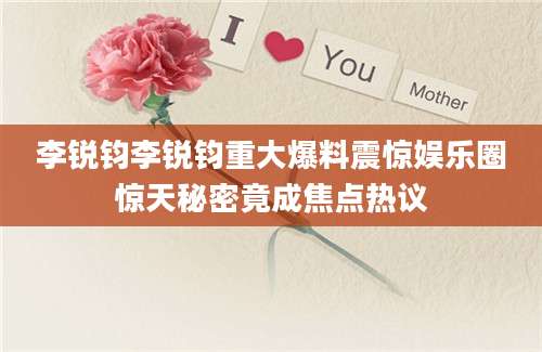 李锐钧李锐钧重大爆料震惊娱乐圈惊天秘密竟成焦点热议