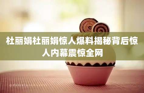 杜丽娟杜丽娟惊人爆料揭秘背后惊人内幕震惊全网