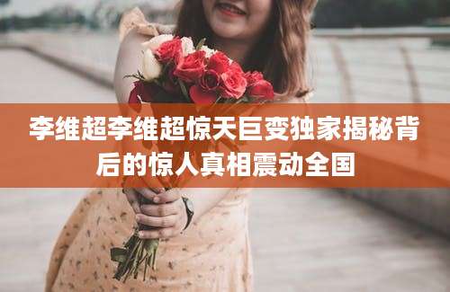 李维超李维超惊天巨变独家揭秘背后的惊人真相震动全国