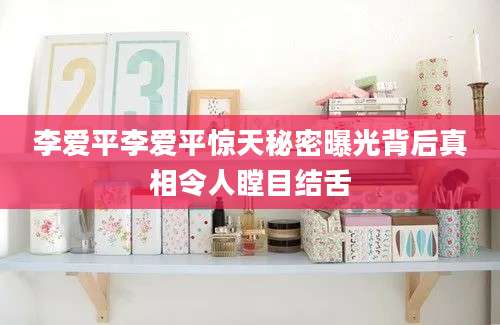 李爱平李爱平惊天秘密曝光背后真相令人瞠目结舌