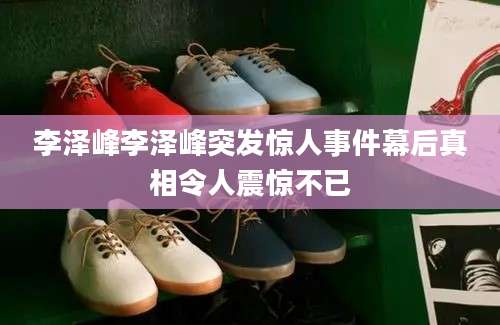 李泽峰李泽峰突发惊人事件幕后真相令人震惊不已