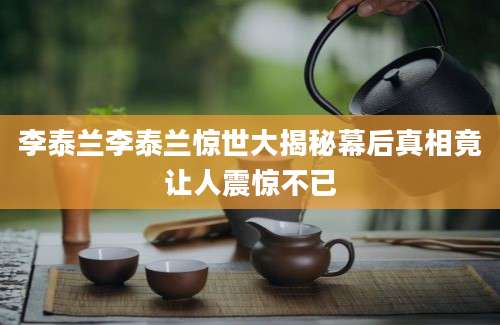 李泰兰李泰兰惊世大揭秘幕后真相竟让人震惊不已