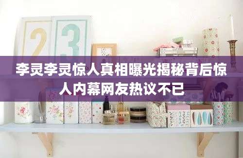 李灵李灵惊人真相曝光揭秘背后惊人内幕网友热议不已