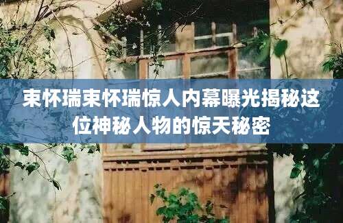 束怀瑞束怀瑞惊人内幕曝光揭秘这位神秘人物的惊天秘密