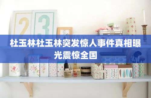 杜玉林杜玉林突发惊人事件真相曝光震惊全国