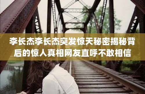 李长杰李长杰突发惊天秘密揭秘背后的惊人真相网友直呼不敢相信