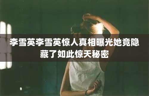 李雪英李雪英惊人真相曝光她竟隐藏了如此惊天秘密