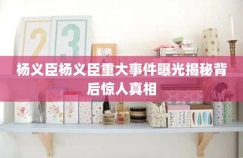 杨义臣杨义臣重大事件曝光揭秘背后惊人真相