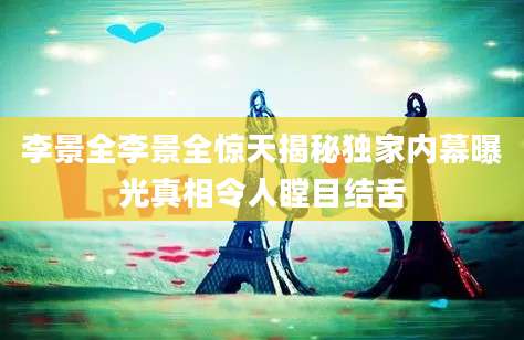 李景全李景全惊天揭秘独家内幕曝光真相令人瞠目结舌