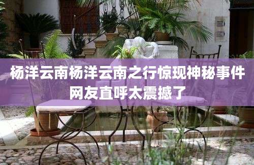 杨洋云南杨洋云南之行惊现神秘事件网友直呼太震撼了