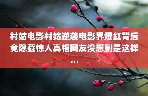 村姑电影村姑逆袭电影界爆红背后竟隐藏惊人真相网友没想到是这样...