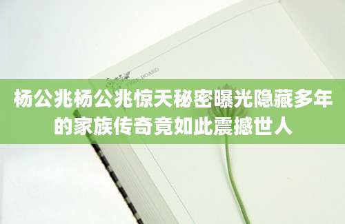 杨公兆杨公兆惊天秘密曝光隐藏多年的家族传奇竟如此震撼世人