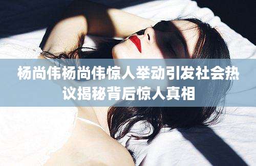 杨尚伟杨尚伟惊人举动引发社会热议揭秘背后惊人真相