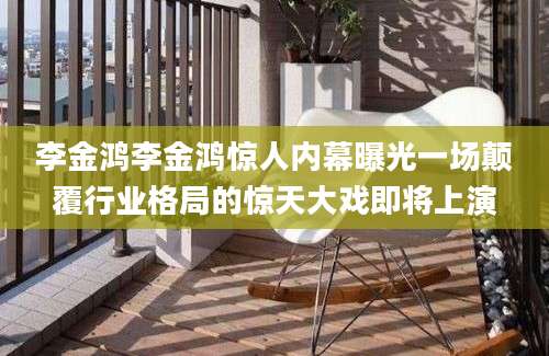 李金鸿李金鸿惊人内幕曝光一场颠覆行业格局的惊天大戏即将上演