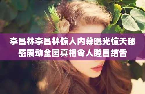 李昌林李昌林惊人内幕曝光惊天秘密震动全国真相令人瞠目结舌