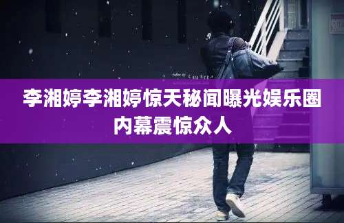 李湘婷李湘婷惊天秘闻曝光娱乐圈内幕震惊众人