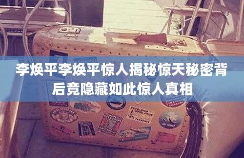 李焕平李焕平惊人揭秘惊天秘密背后竟隐藏如此惊人真相