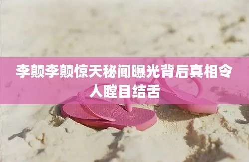 李颠李颠惊天秘闻曝光背后真相令人瞠目结舌