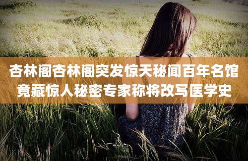 杏林阁杏林阁突发惊天秘闻百年名馆竟藏惊人秘密专家称将改写医学史