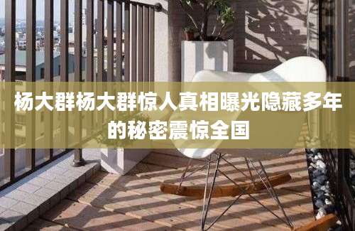 杨大群杨大群惊人真相曝光隐藏多年的秘密震惊全国