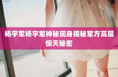 杨宇军杨宇军神秘现身揭秘军方高层惊天秘密