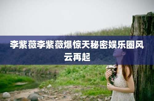 李紫薇李紫薇爆惊天秘密娱乐圈风云再起