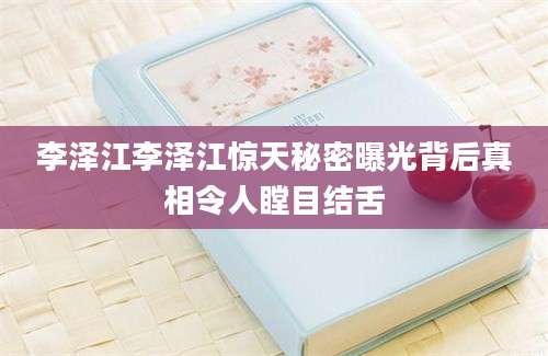 李泽江李泽江惊天秘密曝光背后真相令人瞠目结舌