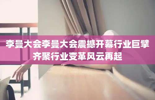 李曼大会李曼大会震撼开幕行业巨擘齐聚行业变革风云再起
