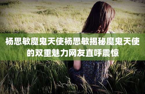 杨思敏魔鬼天使杨思敏揭秘魔鬼天使的双重魅力网友直呼震惊