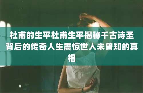 杜甫的生平杜甫生平揭秘千古诗圣背后的传奇人生震惊世人未曾知的真相