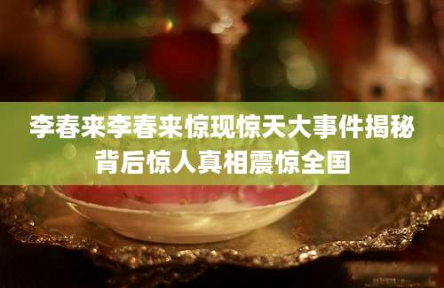 李春来李春来惊现惊天大事件揭秘背后惊人真相震惊全国