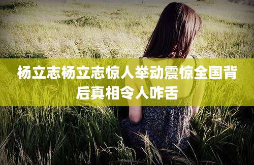 杨立志杨立志惊人举动震惊全国背后真相令人咋舌