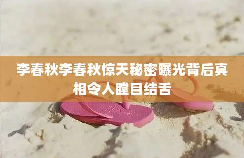 李春秋李春秋惊天秘密曝光背后真相令人瞠目结舌